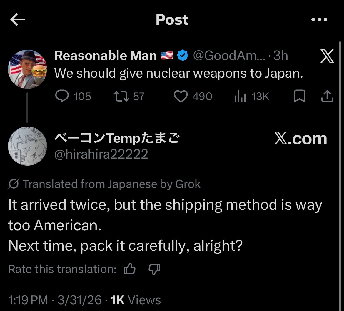 K Post Reasonable Man We should give nuclear weapons to Japan. 105 1757 @GoodAm.... 3h X 490 ılı 13K ☐ 1 ベーコンTemp たまご X.com @hirahira22222 Translated from Japanese by Grok It arrived twice, but the shipping method is way too American. Next time, pack it carefully, alright? Rate this translation: 1:19 PM - 3/31/26 1K Views
