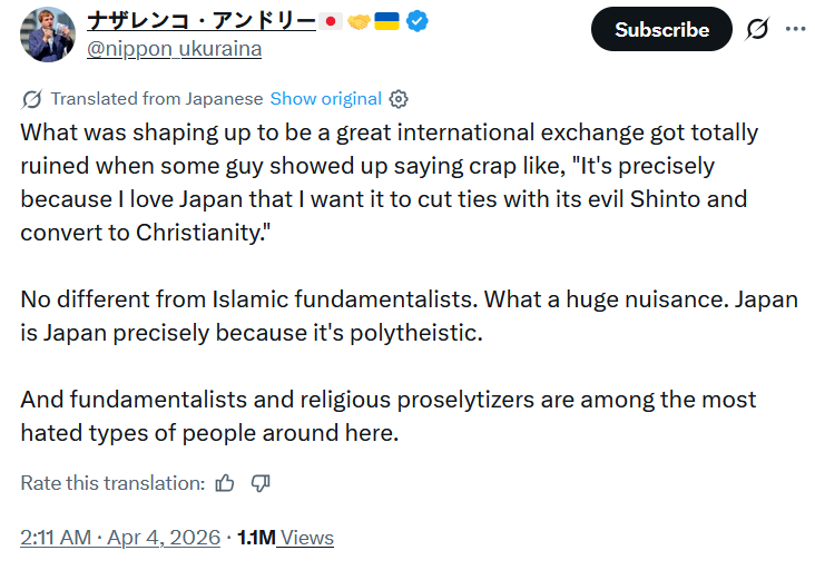 ナザレンコ・アンドリー・ @nippon ukuraina Translated from Japanese Show original Subscribe ... What was shaping up to be a great international exchange got totally ruined when some guy showed up saying crap like, "It's precisely because I love Japan that I want it to cut ties with its evil Shinto and convert to Christianity." No different from Islamic fundamentalists. What a huge nuisance. Japan is Japan precisely because it's polytheistic. And fundamentalists and religious proselytizers are among the most hated types of people around here. Rate this translation: • 2:11 AM Apr 4, 2026 1.1M Views