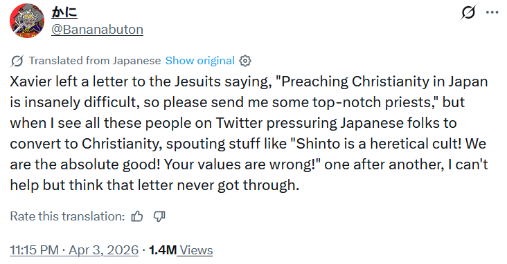 かに @Bananabuton Translated from Japanese Show original 10 Xavier left a letter to the Jesuits saying, "Preaching Christianity in Japan is insanely difficult, so please send me some top-notch priests," but when I see all these people on Twitter pressuring Japanese folks to convert to Christianity, spouting stuff like "Shinto is a heretical cult! We are the absolute good! Your values are wrong!" one after another, I can't help but think that letter never got through. Rate this translation: • 11:15 PM ⚫ Apr 3, 2026 · 1.4M Views ...