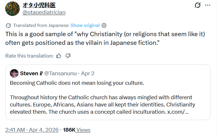 オタ小児科医 @otapediatrician Translated from Japanese Show original This is a good sample of "why Christianity (or religions that seem like it) often gets positioned as the villain in Japanese fiction." Rate this translation: Steven @Tansanunu ⚫ Apr 2 Becoming Catholic does not mean losing your culture. Throughout history the Catholic church has always mingled with different cultures. Europe, Africans, Asians have all kept their identities. Christianity elevated them. The church uses a concept called inculturation. x.com/... 2:41 AM Apr 4, 2026 186K Views ...
