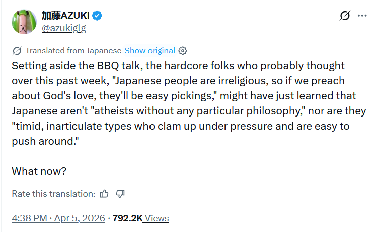 加藤AZUKI @azukiglg Translated from Japanese Show original ✪ Setting aside the BBQ talk, the hardcore folks who probably thought over this past week, "Japanese people are irreligious, so if we preach about God's love, they'll be easy pickings," might have just learned that Japanese aren't "atheists without any particular philosophy," nor are they "timid, inarticulate types who clam up under pressure and are easy to push around." What now? Rate this translation: . 4:38 PM - Apr 5, 2026 · 792.2K Views