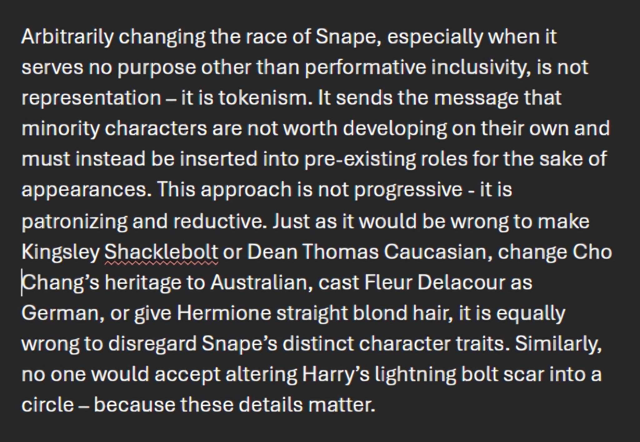Arbitrarily changing the race of Snape, especially when it serves no purpose other than performative inclusivity, is not representation – it is tokenism. It sends the message that minority characters are not worth developing on their own and must instead be inserted into pre-existing roles for the sake of appearances. This approach is not progressive - it is patronizing and reductive. Just as it would be wrong to make Kingsley Shacklebolt or Dean Thomas Caucasian, change Cho Chang's heritage to Australian, cast Fleur Delacour as German, or give Hermione straight blond hair, it is equally wrong to disregard Snape's distinct character traits. Similarly, no one would accept altering Harry's lightning bolt scar into a circle - because these details matter.