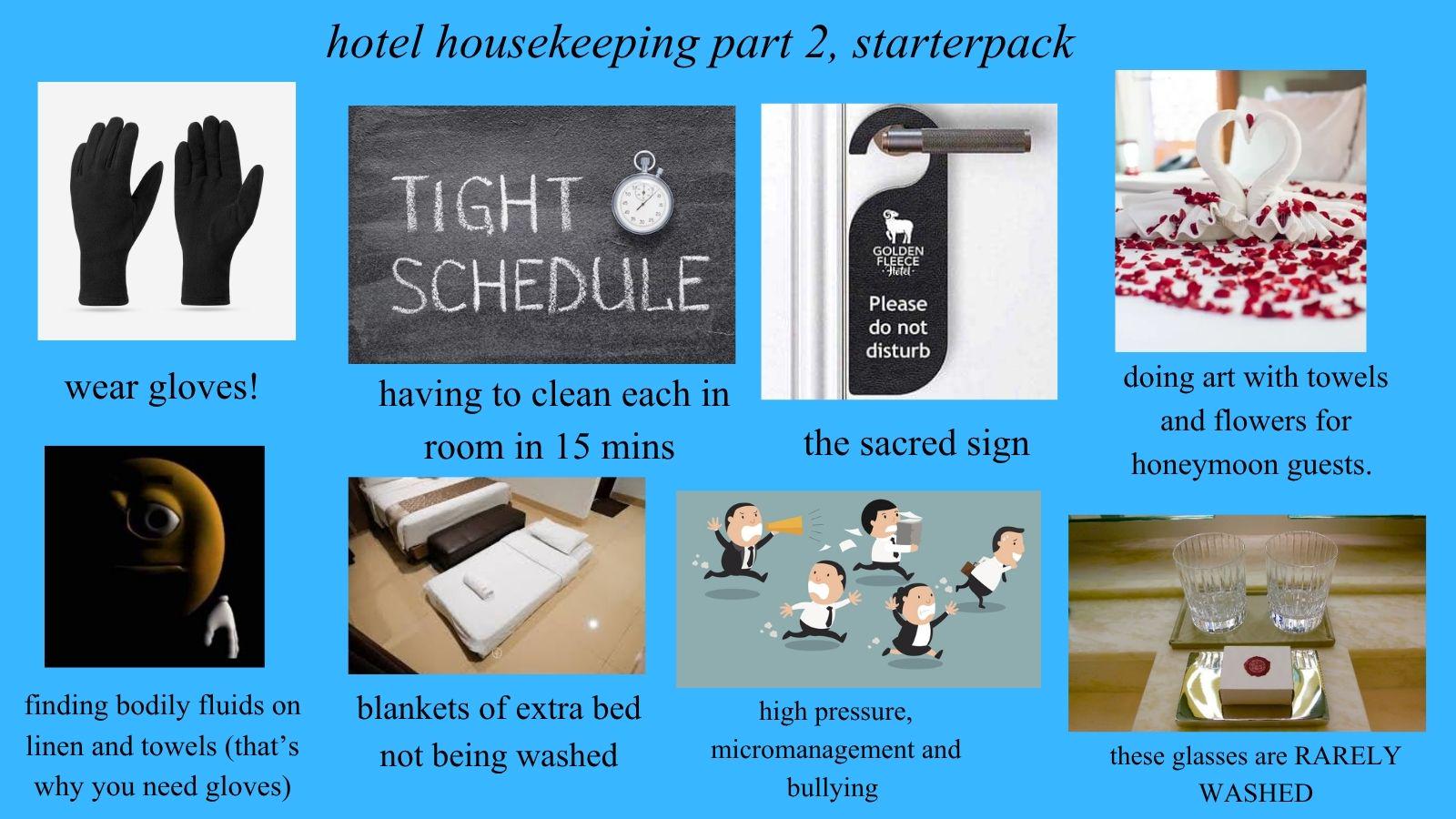 " hotel housekeeping part 2, starterpack TIGHT SCHEDULE GOLDEN FLEECE Hotel· Please do not disturb wear gloves! having to clean each in room in 15 mins the sacred sign finding bodily fluids on linen and towels (that's why you need gloves) doing art with towels and flowers for honeymoon guests. blankets of extra bed not being washed high pressure, micromanagement and bullying these glasses are RARELY WASHED
