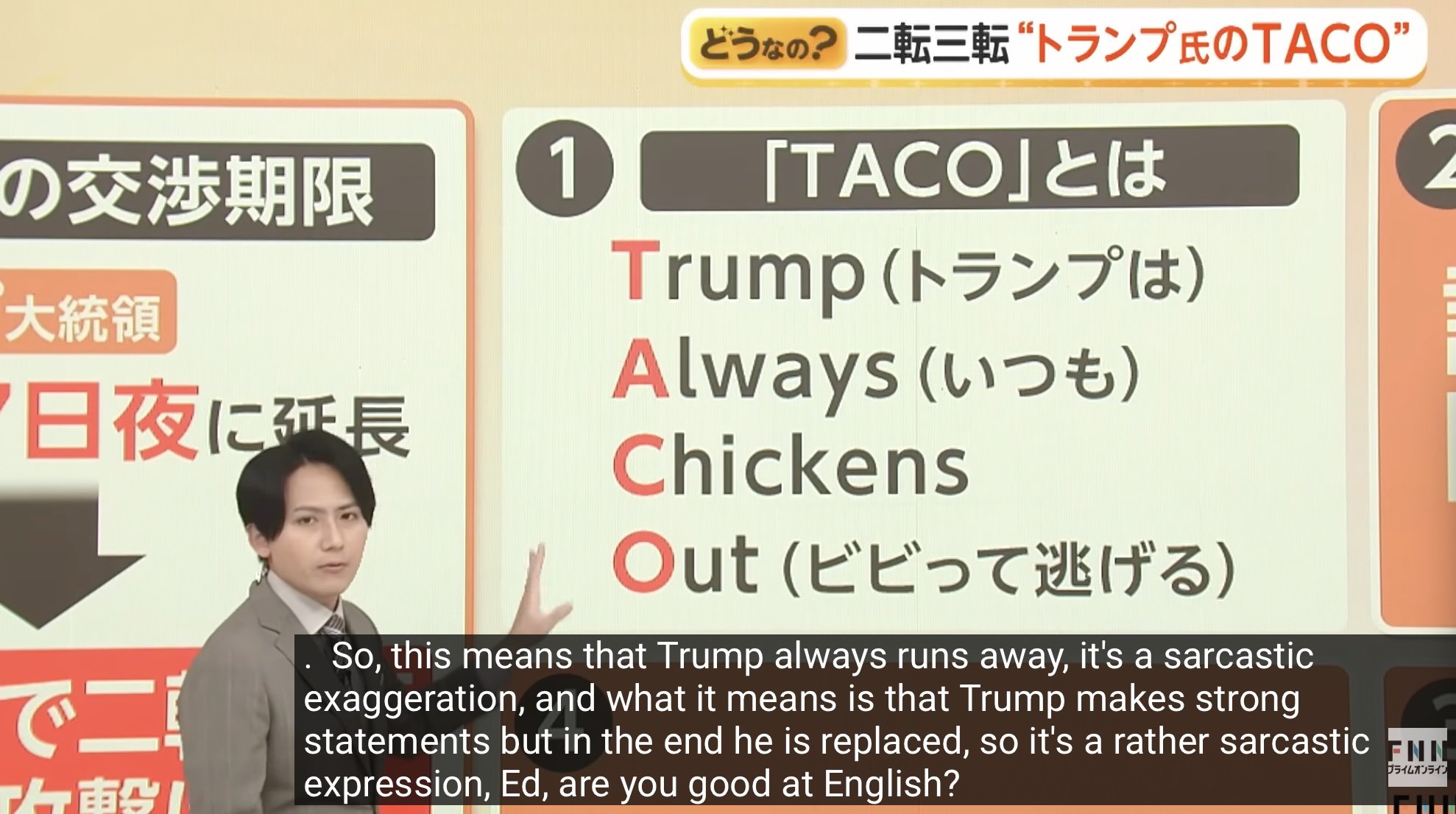 の交渉期限 大統領 日夜に延長 1 「TACO」とは Trump (トランプは) Always (いつも) Chickens どうなの? 二転三転 “トランプ氏のTACO" 2 Out (ビビって逃げる) で二 So, this means that Trump always runs away, it's a sarcastic exaggeration, and what it means is that Trump makes strong あ statements but in the end he is replaced, so it's a rather sarcastic expression, Ed, are you good at English? FNI プライムオンライン