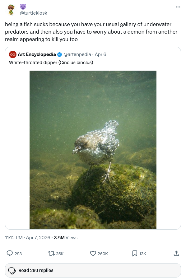 @turtlekiosk being a fish sucks because you have your usual gallery of underwater predators and then also you have to worry about a demon from another realm appearing to kill you too Art Encyclopedia @artenpedia. Apr 6 White-throated dipper (Cinclus cinclus) 11:12 PM - Apr 7, 2026 - 3.5M Views 293 125K Read 293 replies 260K 13K <]