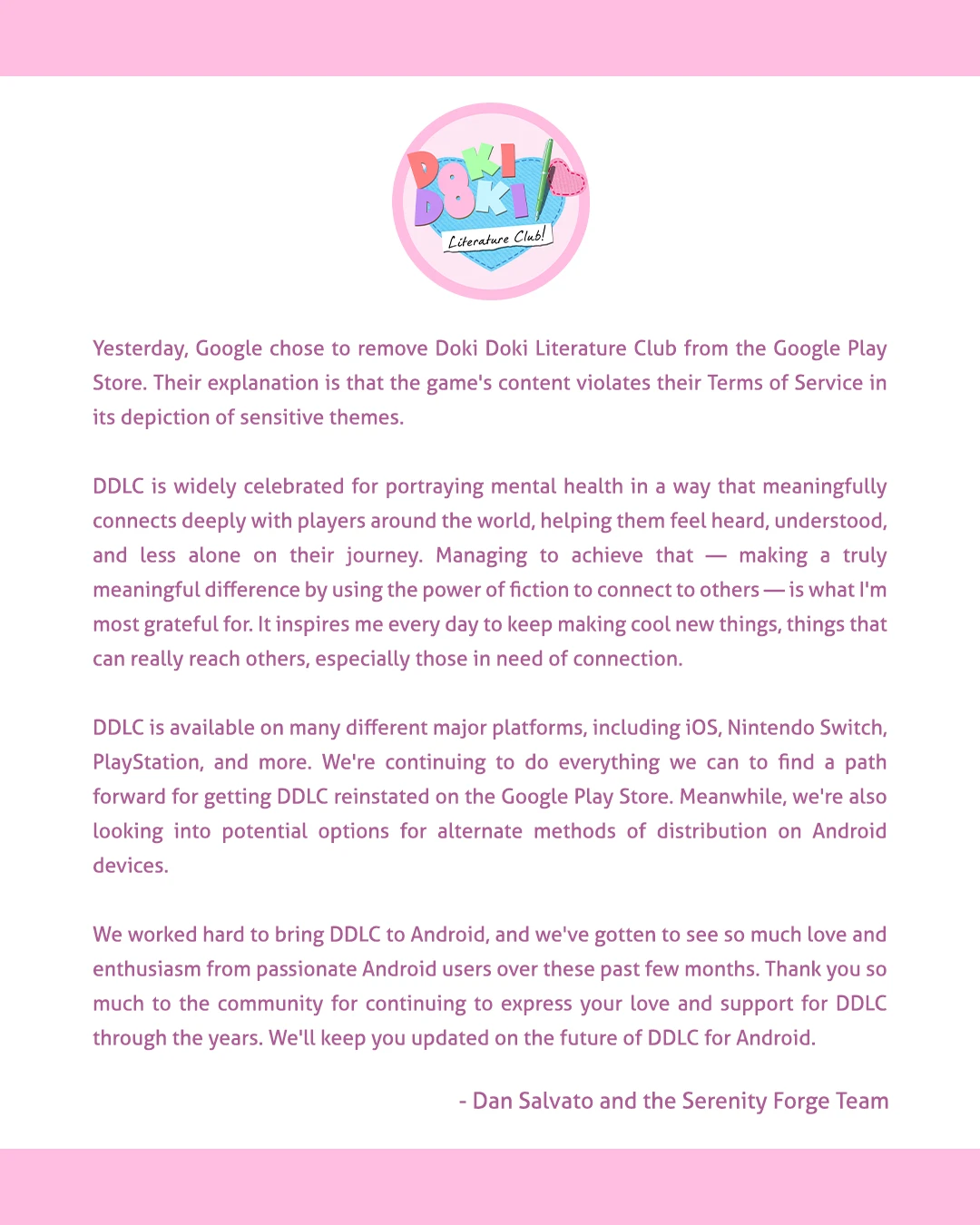 Literature Club! Yesterday, Google chose to remove Doki Doki Literature Club from the Google Play Store. Their explanation is that the game's content violates their Terms of Service in its depiction of sensitive themes. DDLC is widely celebrated for portraying mental health in a way that meaningfully connects deeply with players around the world, helping them feel heard, understood, and less alone on their journey. Managing to achieve that - making a truly meaningful difference by using the power of fiction to connect to others—is what I'm most grateful for. It inspires me every day to keep making cool new things, things that can really reach others, especially those in need of connection. DDLC is available on many different major platforms, including iOS, Nintendo Switch, PlayStation, and more. We're continuing to do everything we can to find a path forward for getting DDLC reinstated on the Google Play Store. Meanwhile, we're also looking into potential options for alternate methods of distribution on Android devices. We worked hard to bring DDLC to Android, and we've gotten to see so much love and enthusiasm from passionate Android users over these past few months. Thank you so much to the community for continuing to express your love and support for DDLC through the years. We'll keep you updated on the future of DDLC for Android. - Dan Salvato and the Serenity Forge Team
