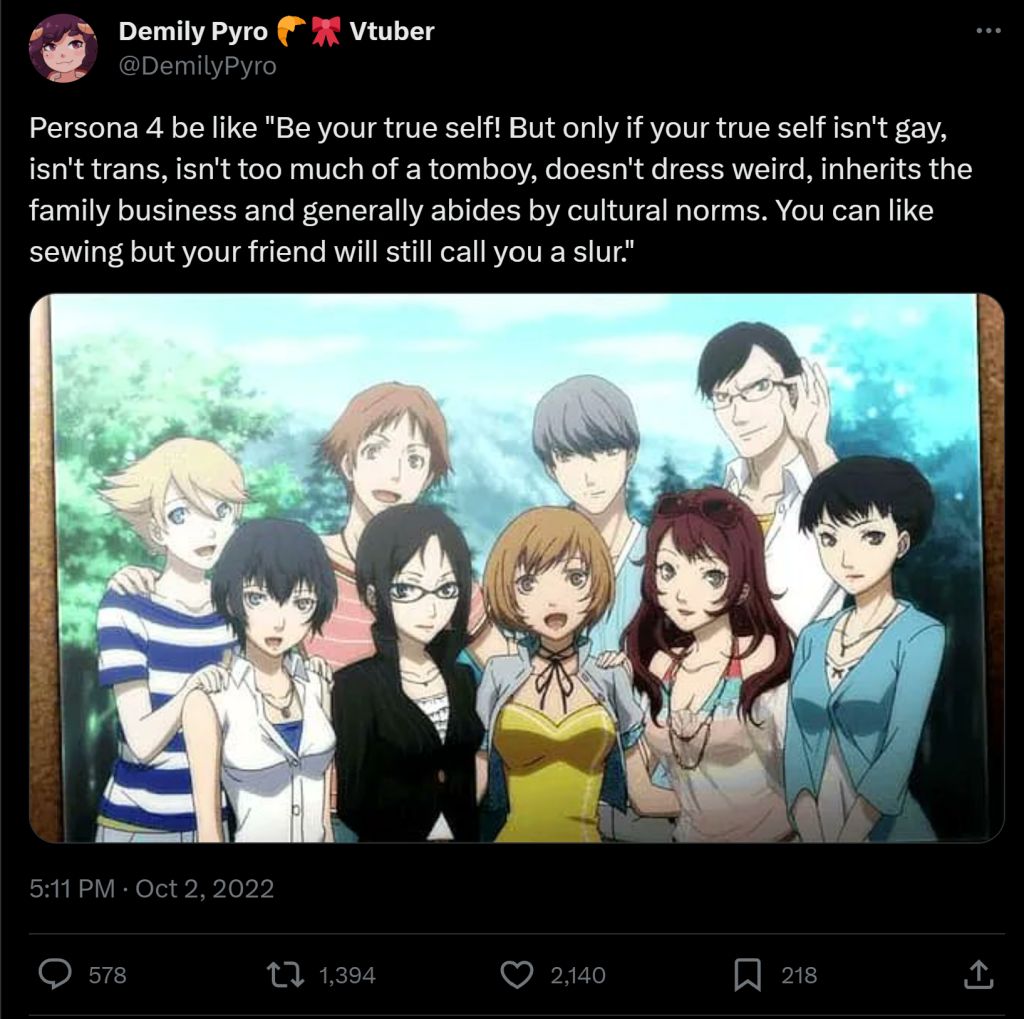 Demily Pyro @DemilyPyro Vtuber Persona 4 be like "Be your true self! But only if your true self isn't gay, isn't trans, isn't too much of a tomboy, doesn't dress weird, inherits the family business and generally abides by cultural norms. You can like sewing but your friend will still call you a slur." 5:11 PM Oct 2, 2022 578 1,394 О 2,140 Σ 218
