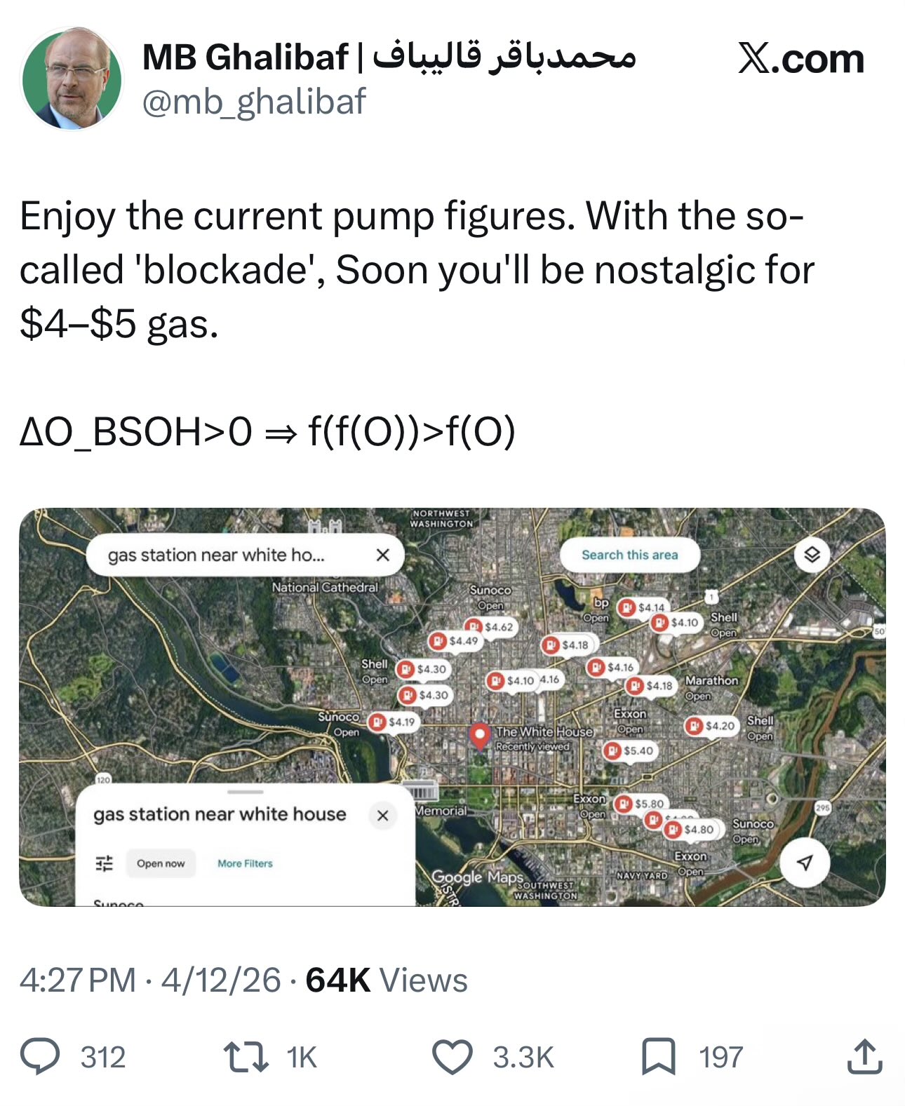 محمد باقر قالیباف | MB Ghalibaf X.com @mb_ghalibaf Enjoy the current pump figures. With the so- called 'blockade', Soon you'll be nostalgic for $4-$5 gas. AO_BSOH>0 = f(f(O))>f(0) 120 gas station near white ho... NORTHWEST WASHINGTON Search this area National Cathedral Sunoco Open bp $4.14 Open Shell $4.10 $4.62 Open $4.49 $4.18 Shell $4.30 $4.16 Open $4.10 4.16 Marathon $4.18 $4.30 Open Sunoco Exxon $4.19 Shell Open The White House Open $4.20 Open Recently viewed $5.40 gas station near white house H Open now More Filters Sunece D Exxon $5.80 295 Memorial Open Sunoco $4.80 Open Exxon A Google Maps NAVY YARD Open: SOUTHWEST WASHINGTON . 4:27 PM 4/12/26 64K Views 312 17 1K 3.3K 197