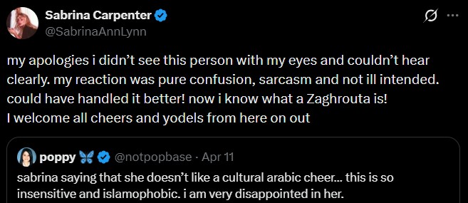 Sabrina Carpenter @SabrinaAnnLynn Q my apologies i didn't see this person with my eyes and couldn't hear clearly. my reaction was pure confusion, sarcasm and not ill intended. could have handled it better! now i know what a Zaghrouta is! I welcome all cheers and yodels from here on out poppy @notpopbase - Apr 11 sabrina saying that she doesn't like a cultural arabic cheer... this is so insensitive and islamophobic. i am very disappointed in her.