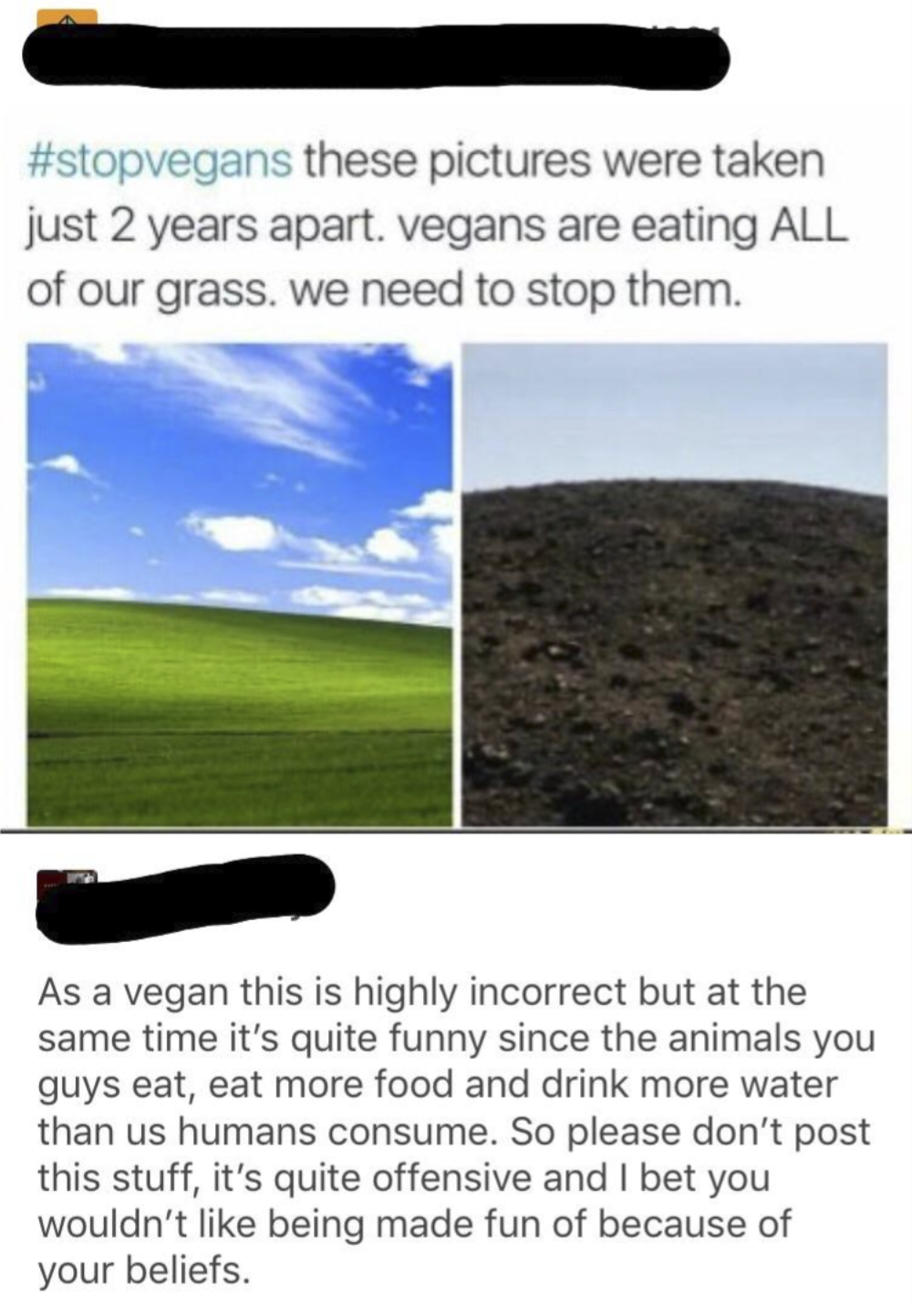 #stopvegans these pictures were taken just 2 years apart. vegans are eating ALL of our grass. we need to stop them. As a vegan this is highly incorrect but at the same time it's quite funny since the animals you guys eat, eat more food and drink more water than us humans consume. So please don't post this stuff, it's quite offensive and I bet you wouldn't like being made fun of because of your beliefs.