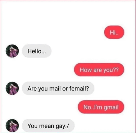 Hello... Hi.. How are you?? Are you mail or femail? You mean gay:/ No..I'm gmail