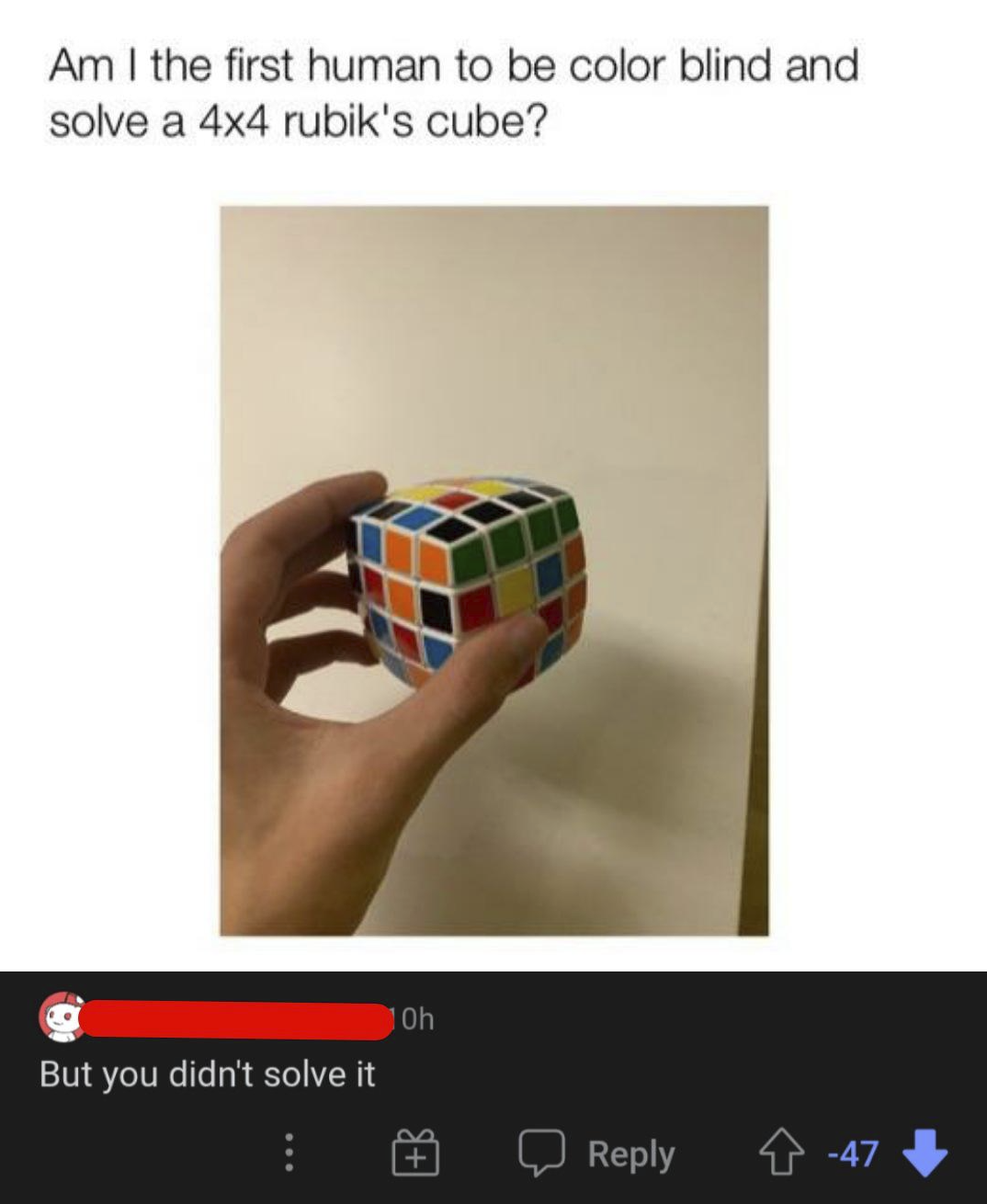 Am I the first human to be color blind and solve a 4x4 rubik's cube? But you didn't solve it HO 10h Reply -47