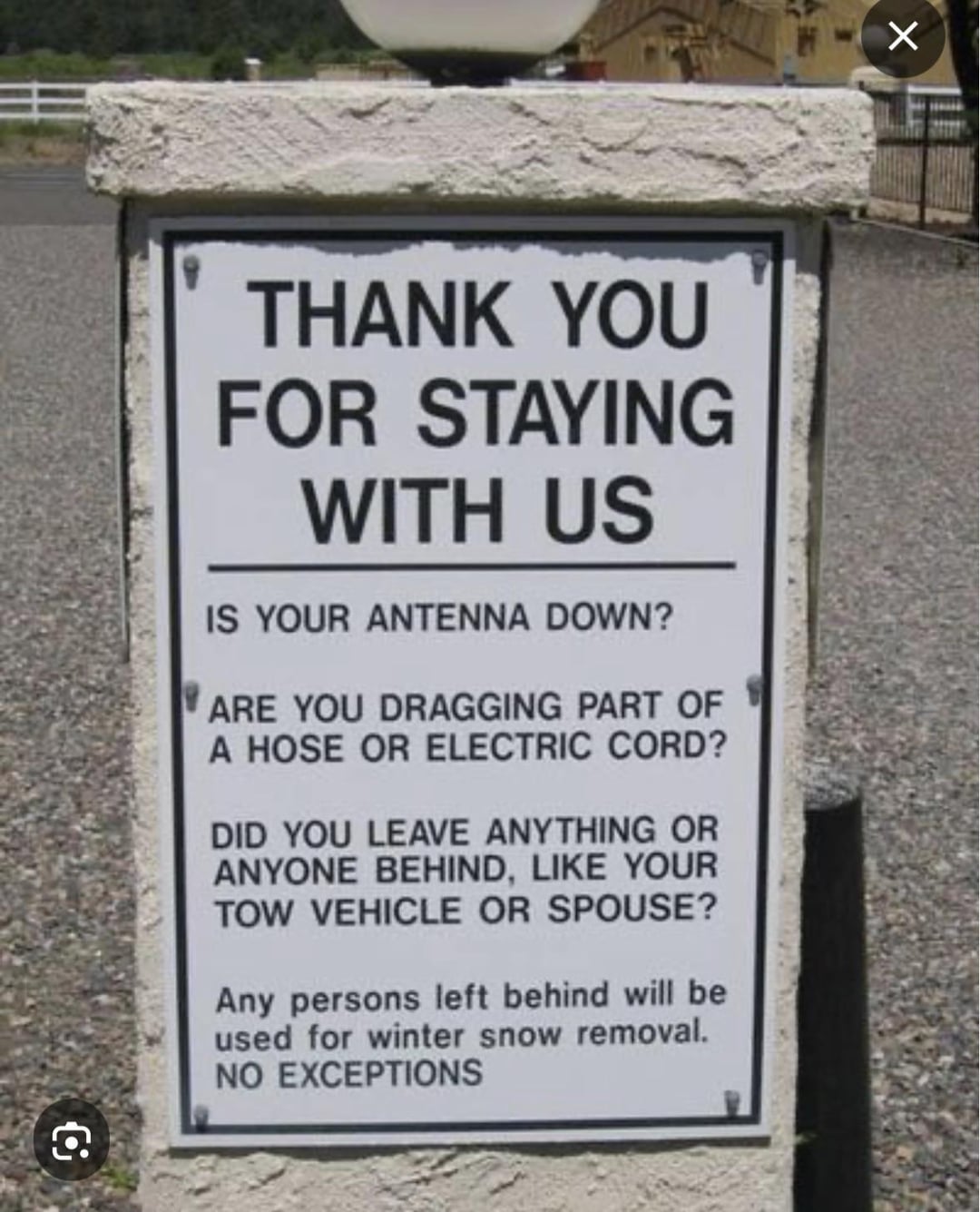 ☑ THANK YOU FOR STAYING WITH US IS YOUR ANTENNA DOWN? ARE YOU DRAGGING PART OF A HOSE OR ELECTRIC CORD? DID YOU LEAVE ANYTHING OR ANYONE BEHIND, LIKE YOUR TOW VEHICLE OR SPOUSE? Any persons left behind will be used for winter snow removal. NO EXCEPTIONS G