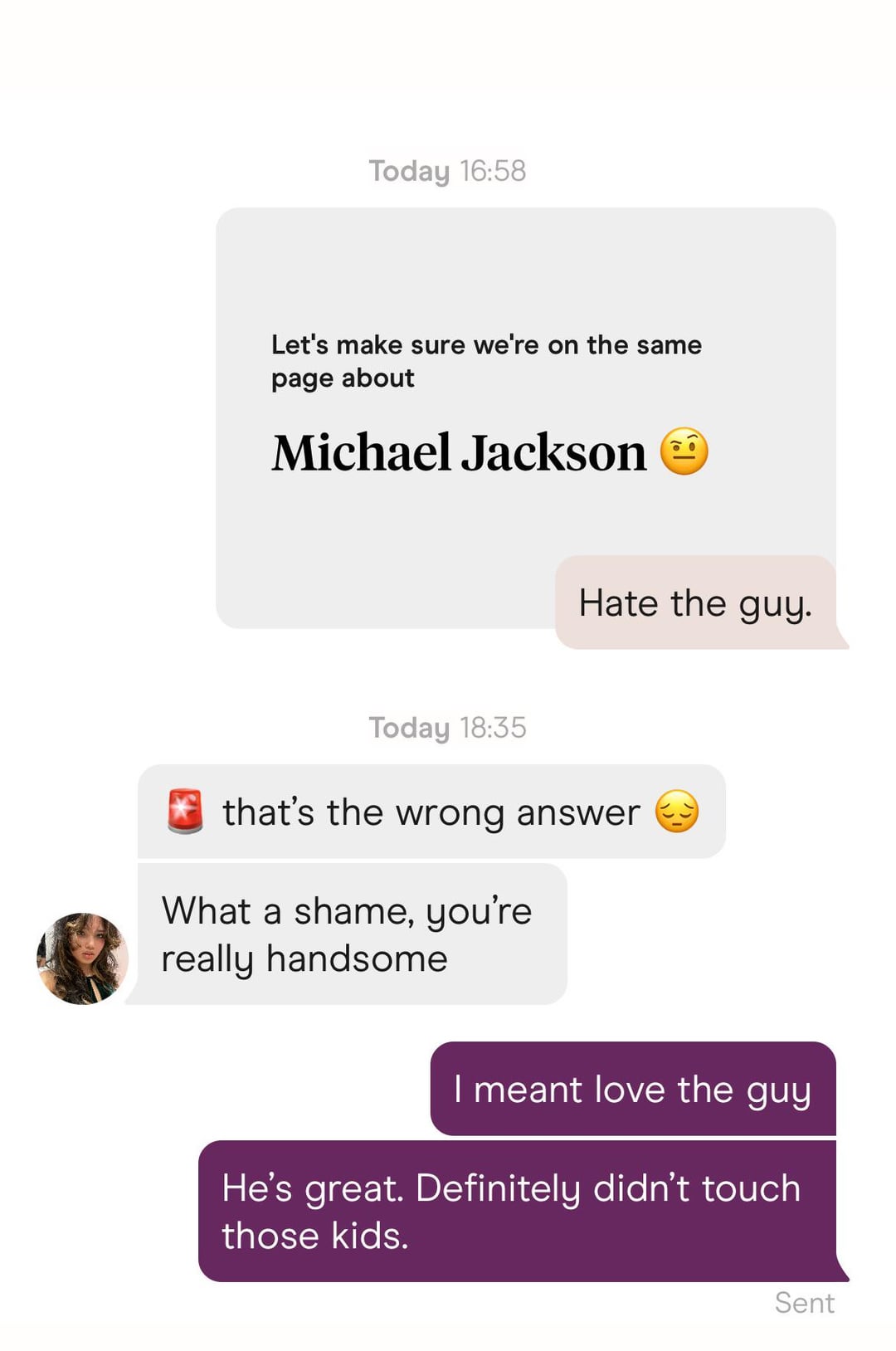 Today 16:58 Let's make sure we're on the same page about Michael Jackson Hate the guy. Today 18:35 that's the wrong answer What a shame, you're really handsome I meant love the guy He's great. Definitely didn't touch those kids. Sent