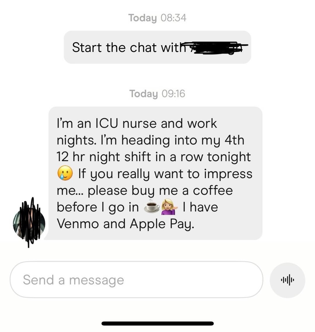 Today 08:34 Start the chat with Today 09:16 I'm an ICU nurse and work nights. I'm heading into my 4th 12 hr night shift in a row tonight If you really want to impress me... please buy me a coffee before I go in I have Venmo and Apple Pay. Send a message