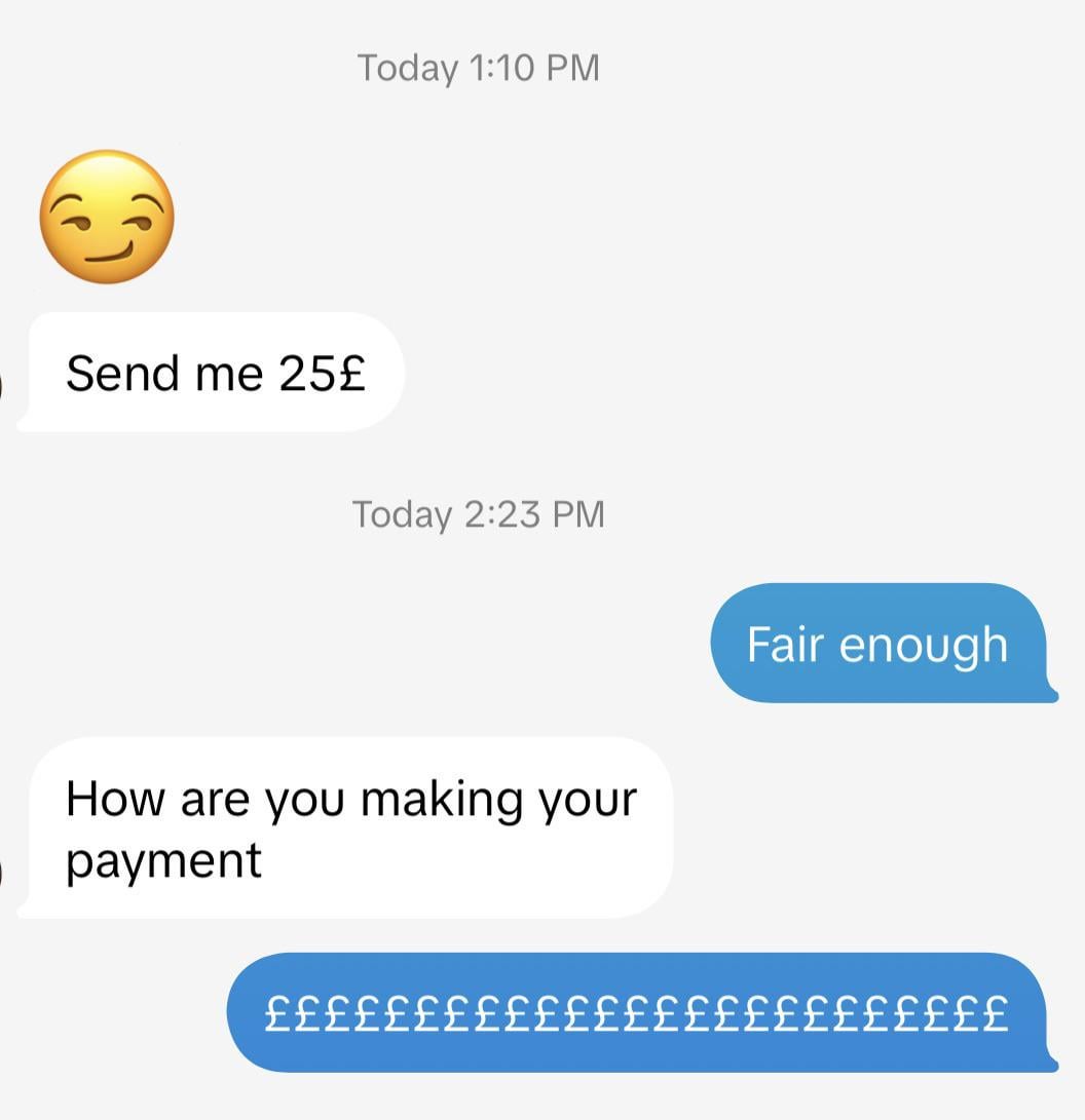 Send me 25£ Today 1:10 PM Today 2:23 PM How are you making your payment Fair enough £££££££££££££££££££££££££