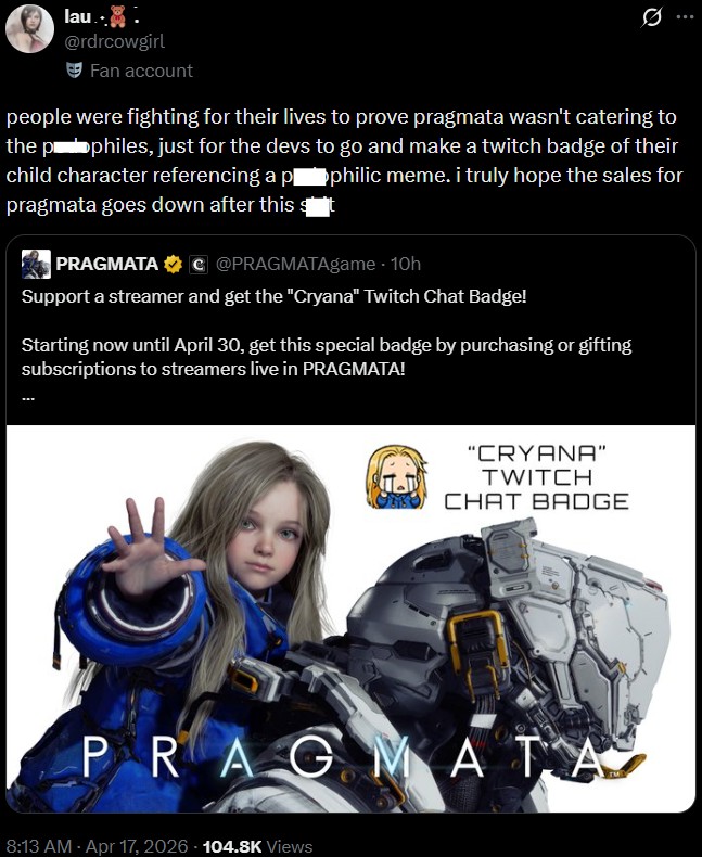 lau.. @rdrcowgirl Fan account Q people were fighting for their lives to prove pragmata wasn't catering to the pophiles, just for the devs to go and make a twitch badge of their child character referencing a p■philic meme. i truly hope the sales for pragmata goes down after this st PRAGMATA C@PRAGMATAgame - 10h Support a streamer and get the "Cryana" Twitch Chat Badge! Starting now until April 30, get this special badge by purchasing or gifting subscriptions to streamers live in PRAGMATA! "CRYANA" TWITCH CHAT BADGE PRAGMATA 8:13 AM - Apr 17, 2026 104.8K Views