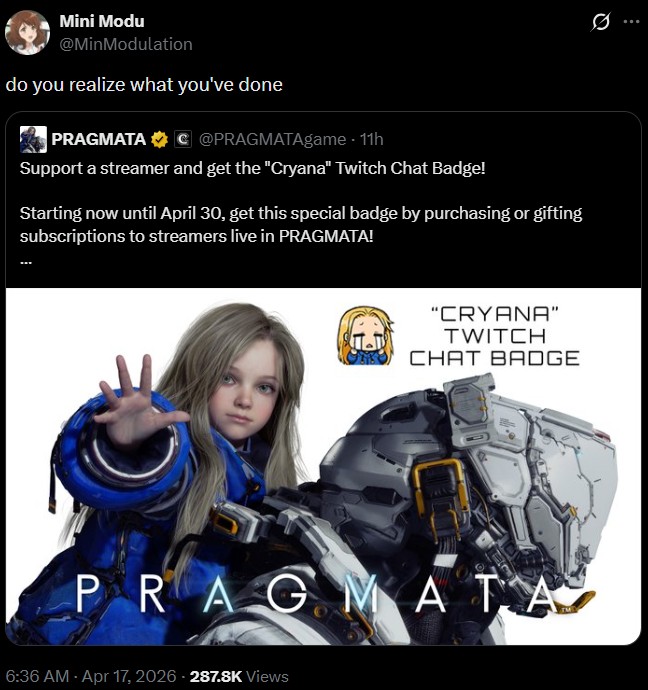 Mini Modu @MinModulation do you realize what you've done PRAGMATA C@PRAGMATAgame - 11h Q Support a streamer and get the "Cryana" Twitch Chat Badge! Starting now until April 30, get this special badge by purchasing or gifting subscriptions to streamers live in PRAGMATA! "CRYANA" TWITCH CHAT BADGE PRAGMATA 6:36 AM - Apr 17, 2026-287.8K Views
