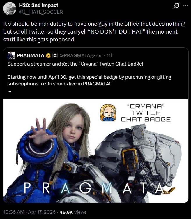H20: 2nd Impact @I_HATE SOCCER It's should be mandatory to have one guy in the office that does nothing but scroll Twitter so they can yell "NO DON'T DO THAT" the moment stuff like this gets proposed. PRAGMATAC @PRAGMATAgame · 11h Support a streamer and get the "Cryana" Twitch Chat Badge! Starting now until April 30, get this special badge by purchasing or gifting subscriptions to streamers live in PRAGMATA! "CRYANA" TWITCH CHAT BADGE PRAGMATA 10:36 AM - Apr 17, 2026 46.6K Views