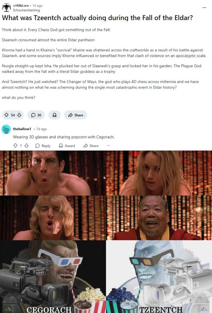 r/40klore. 1d ago Echochamberking What was Tzeentch actually doing during the Fall of the Eldar? Think about it. Every Chaos God got something out of the Fall: Slaanesh consumed almost the entire Eldar pantheon Khorne had a hand in Khaine's "survival" khaine was shattered across the craftworlds as a result of his battle against Slaanesh, and some sources imply Khorne influenced or benefited from that clash of violence on an apocalyptic scale. Nurgle straight-up kept Isha. He plucked her out of Slaanesh's grasp and locked her in his garden. The Plague God walked away from the Fall with a literal Eldar goddess as a trophy And Tzeentch? He just watched? The Changer of Ways, the god who plays 4D chess across millennia and we have almost nothing on what he was scheming during the single most catastrophic event in Eldar history? what do you think? ↑ 54 ⇓ 30 88 Share thehallow1 .1d ago Wearing 3D glasses and sharing popcorn with Cegorach. Reply Award Share CEGORACH TZEENTCH