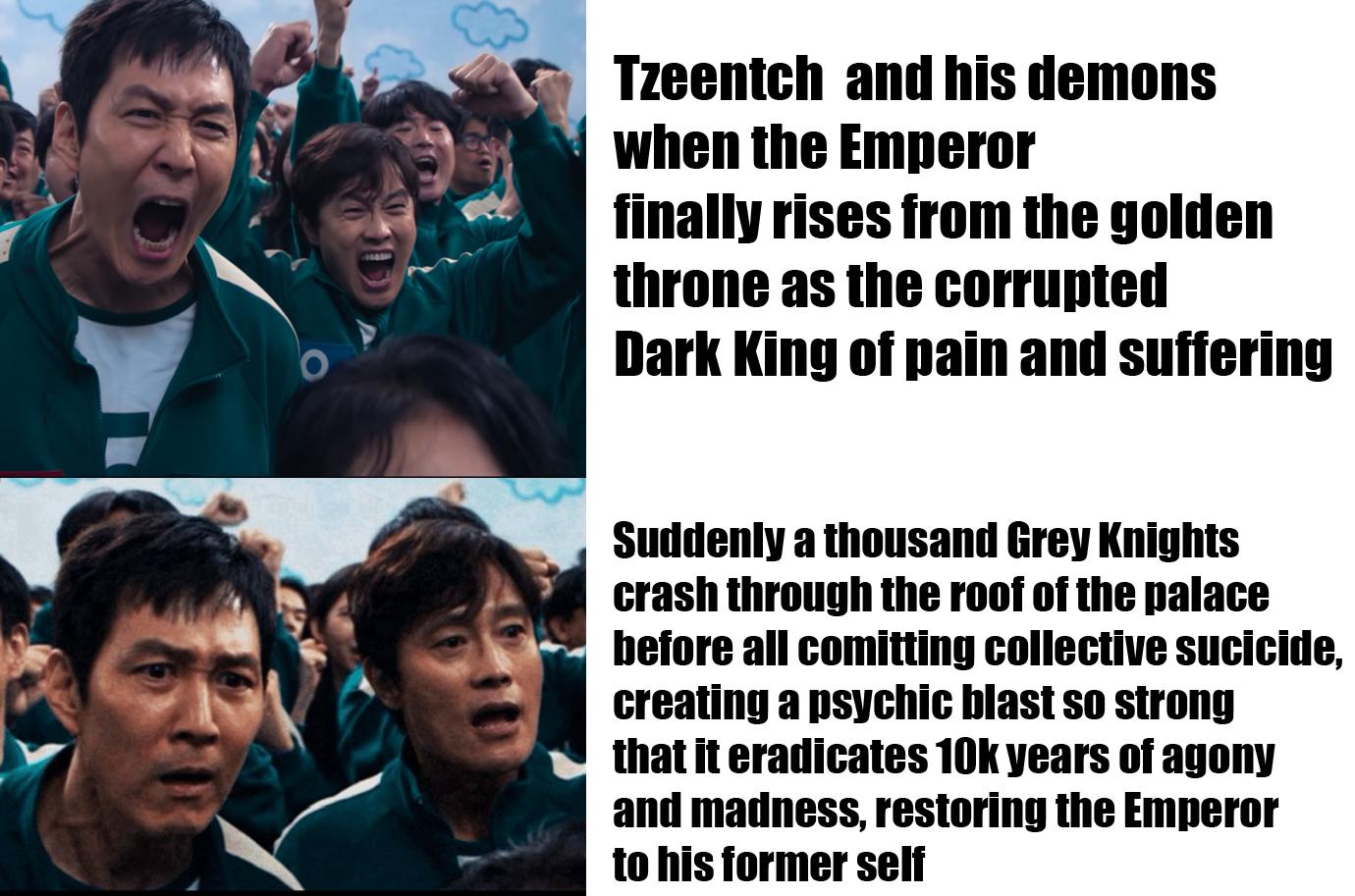 Tzeentch and his demons when the Emperor finally rises from the golden throne as the corrupted Dark King of pain and suffering Suddenly a thousand Grey Knights crash through the roof of the palace before all comitting collective sucicide, creating a psychic blast so strong that it eradicates 10k years of agony and madness, restoring the Emperor to his former self