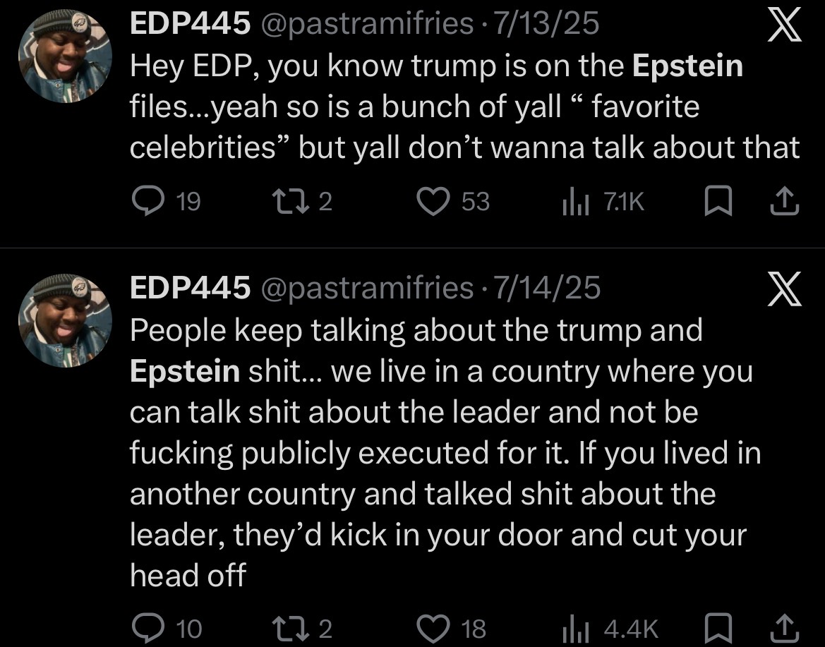 EDP445 @pastramifries 7/13/25 . X Hey EDP, you know trump is on the Epstein files...yeah so is a bunch of yall “ favorite celebrities" but yall don't wanna talk about that 19 17 2 53 Il 7.1K EDP445 @pastramifries 7/14/25 People keep talking about the trump and Epstein s---... we live in a country where you can talk s--- about the leader and not be f------ publicly executed for it. If you lived in another country and talked s--- about the leader, they'd kick in your door and cut your head off 10 172 18 ilil 4.4K ↑ X