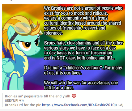 We Bronies are not a group of people who exist for you to mock and ridicule, we are a community with a strong Cultural identity based around the shared values of friendship, respect and tolerance. Brony hate, clop-shaming and all the other various slurs we have to face on a day to day basis is a form of fursecution and is NOT okay, both online and IRL. It is not a "children's cartoon". For many of us, it is our lives. We will win the war for acceptance, one battle at a time. Bronies an' pegasisters till the end y'all! ((EEYUP! ♥)) ((thanks rd for the pic https://www.facebook.com/RD.Dashie2010)) --AJ