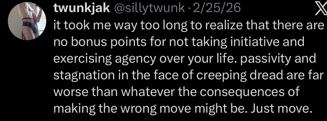 twunkjak @sillytwunk 2/25/26 X it took me way too long to realize that there are no bonus points for not taking initiative and exercising agency over your life. passivity and stagnation in the face of creeping dread are far worse than whatever the consequences of making the wrong move might be. Just move.