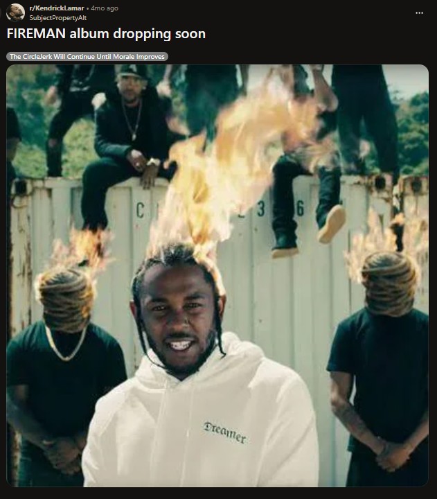 r/Kendrick Lamar ⚫ 4mo ago SubjectPropertyAlt FIREMAN album dropping soon The CircleJerk Will Continue Until Morale Improves C 3 6 Dreamer