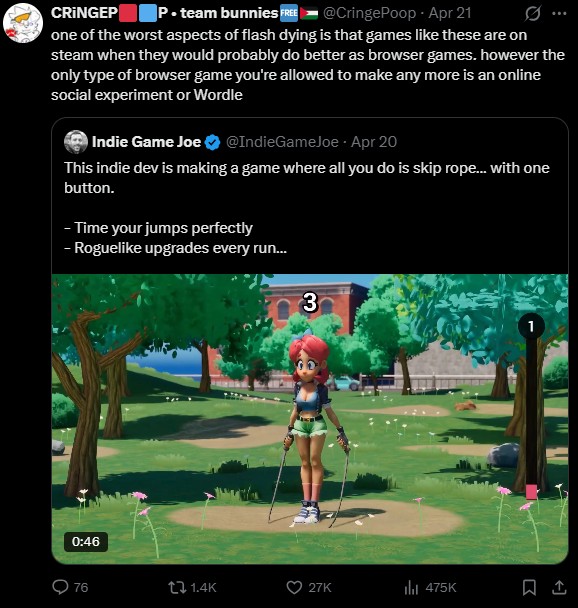 CRINGEP P⚫team bunnies FREE @Cringe Poop - Apr 21 ... one of the worst aspects of flash dying is that games like these are on steam when they would probably do better as browser games. however the only type of browser game you're allowed to make any more is an online social experiment or Wordle Indie Game Joe @IndieGameJoe - Apr 20 This indie dev is making a game where all you do is skip rope... with one button. - Time your jumps perfectly - Roguelike upgrades every run... 3 0:46 Q76 tl 1.4K 27K ili 475K