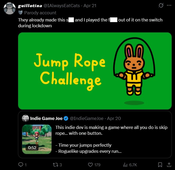 guillotina @IAlways EatCats - Apr 21 Parody account They already made this s and I played the f out of it on the switch during lockdown Jump Rope Challenge B Indie Game Joe 0:52 @IndieGameJoe - Apr 20 This indie dev is making a game where all you do is skip rope... with one button. - Time your jumps perfectly - Roguelike upgrades every run... 173 179 lu 6.7K :
