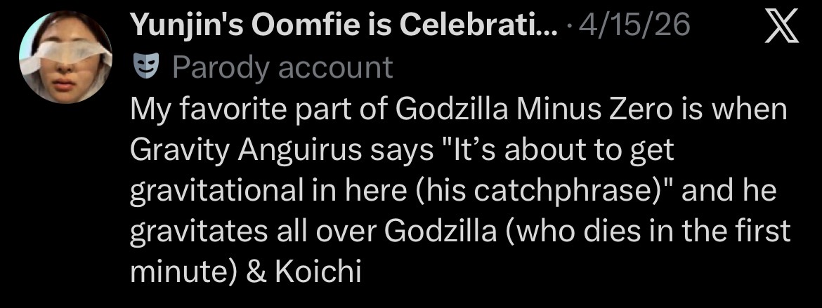 Yunjin's Oomfie is Celebrati.... 4/15/26 Parody account X My favorite part of Godzilla Minus Zero is when Gravity Anguirus says "It's about to get gravitational in here (his catchphrase)" and he gravitates all over Godzilla (who dies in the first minute) & Koichi
