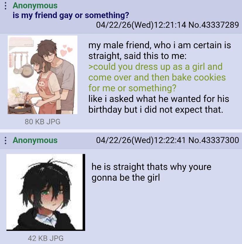 : Anonymous is my friend gay or something? 80 KB JPG : Anonymous 04/22/26(Wed)12:21:14 No.43337289 my male friend, who i am certain is straight, said this to me: >could you dress up as a girl and come over and then bake cookies for me or something? like i asked what he wanted for his birthday but i did not expect that. 04/22/26(Wed)12:22:41 No.43337300 he is straight thats why youre gonna be the girl 42 KB JPG