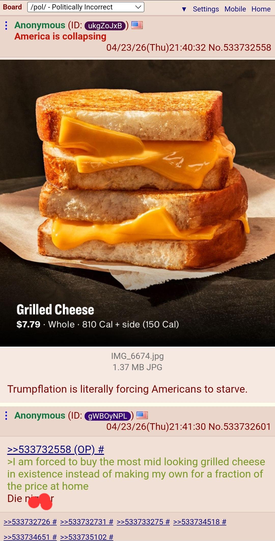Board /pol/ - Politically Incorrect : Anonymous (ID: ukgZoJxB ▼ Settings Mobile Home America is collapsing 04/23/26(Thu)21:40:32 No.533732558 Grilled Cheese $7.79 Whole 810 Cal + side (150 Cal) IMG_6674.jpg 1.37 MB JPG Trumpflation is literally forcing Americans to starve. Anonymous (ID: gWBOYNPL >>533732558 (OP) # 04/23/26(Thu)21:41:30 No.533732601 >I am forced to buy the most mid looking grilled cheese in existence instead of making my own for a fraction of the price at home Die nor >>533732726 # >>533732731 # >>533733275 # >>533734518 # >>533734651 # >>533735102 #