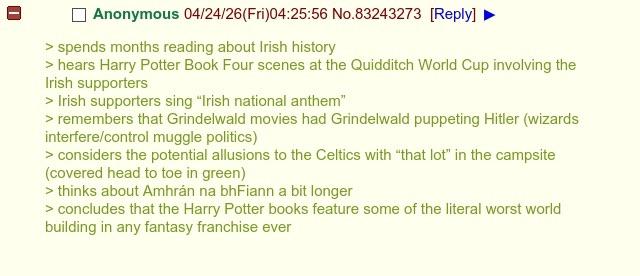 Anonymous 04/24/26(Fri)04:25:56 No.83243273 [Reply] > spends months reading about Irish history > hears Harry Potter Book Four scenes at the Quidditch World Cup involving the Irish supporters > Irish supporters sing "Irish national anthem" > remembers that Grindelwald movies had Grindelwald puppeting Hitler (wizards interfere/control muggle politics) > considers the potential allusions to the Celtics with "that lot" in the campsite (covered head to toe in green) > thinks about Amhrán na bhFiann a bit longer > concludes that the Harry Potter books feature some of the literal worst world building in any fantasy franchise ever