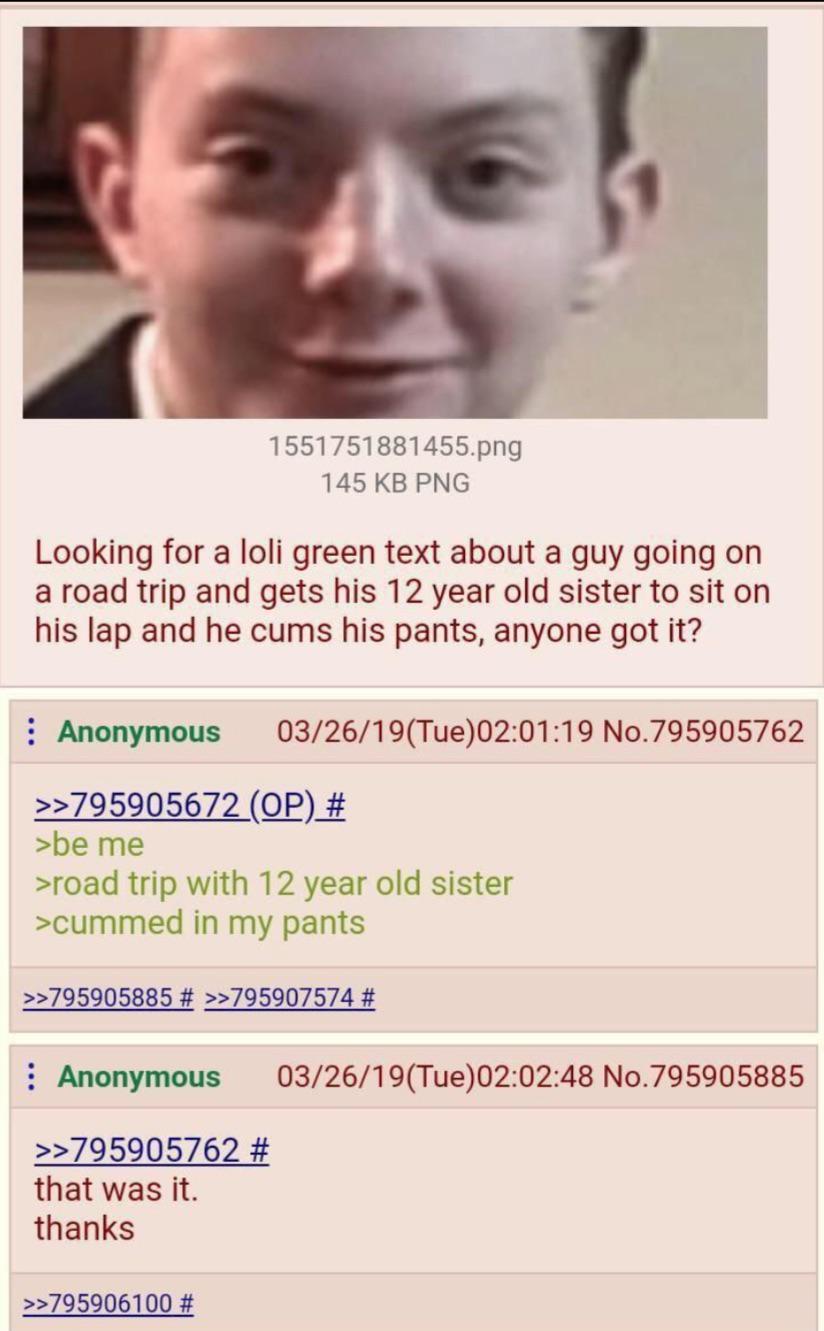 1551751881455.png 145 KB PNG Looking for a loli green text about a guy going on a road trip and gets his 12 year old sister to sit on his lap and he c--- his pants, anyone got it? Anonymous 03/26/19(Tue)02:01:19 No.795905762 >>795905672 (OP) # >be me >road trip with 12 year old sister >cummed in my pants >>795905885 # >>795907574 # Anonymous >>795905762 # that was it. 03/26/19(Tue)02:02:48 No.795905885 thanks >>795906100 #