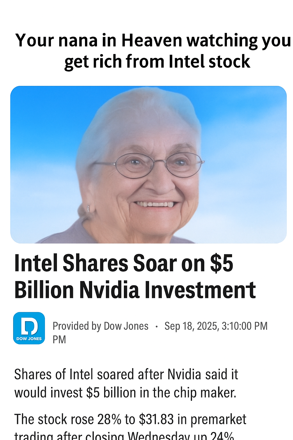 Your nana in Heaven watching you get rich from Intel stock Intel Shares Soar on $5 Billion Nvidia Investment DOW JONES ° Provided by Dow Jones Sep 18, 2025, 3:10:00 PM PM Shares of Intel soared after Nvidia said it would invest $5 billion in the chip maker. The stock rose 28% to $31.83 in premarket trading after closing Wednesday un 24%