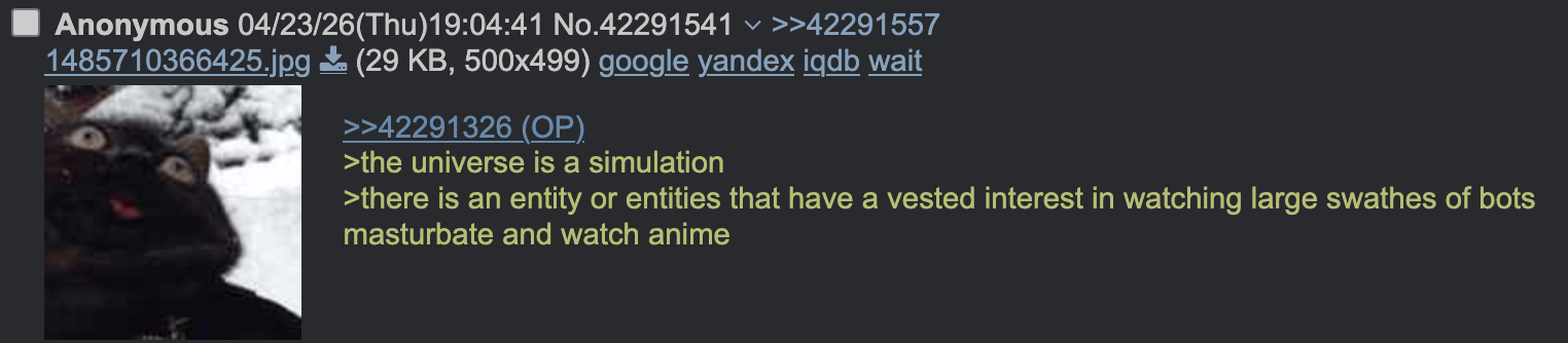 く Anonymous 04/23/26(Thu)19:04:41 No.42291541 >>42291557 1485710366425.jpg (29 KB, 500x499) google yandex iqdb wait >>42291326 (OP). >the universe is a simulation >there is an entity or entities that have a vested interest in watching large swathes of bots masturbate and watch anime