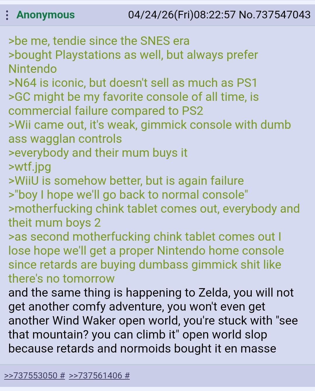 Anonymous 04/24/26(Fri)08:22:57 No.737547043 >be me, tendie since the SNES era >bought Playstations as well, but always prefer Nintendo >N64 is iconic, but doesn't sell as much as PS1 >GC might be my favorite console of all time, is commercial failure compared to PS2 >Wii came out, it's weak, gimmick console with dumb ass wagglan controls >everybody and their mum buys it >w--.jpg >WiiU is somehow better, but is again failure >"boy I hope we'll go back to normal console" >m------------ chink tablet comes out, everybody and theit mum boys 2 >as second m------------ chink tablet comes out I lose hope we'll get a proper Nintendo home console since retards are buying dumbass gimmick s--- like there's no tomorrow and the same thing is happening to Zelda, you will not get another comfy adventure, you won't even get another Wind Waker open world, you're stuck with "see that mountain? you can climb it" open world slop because retards and normoids bought it en masse >>737553050 # >>737561406 #
