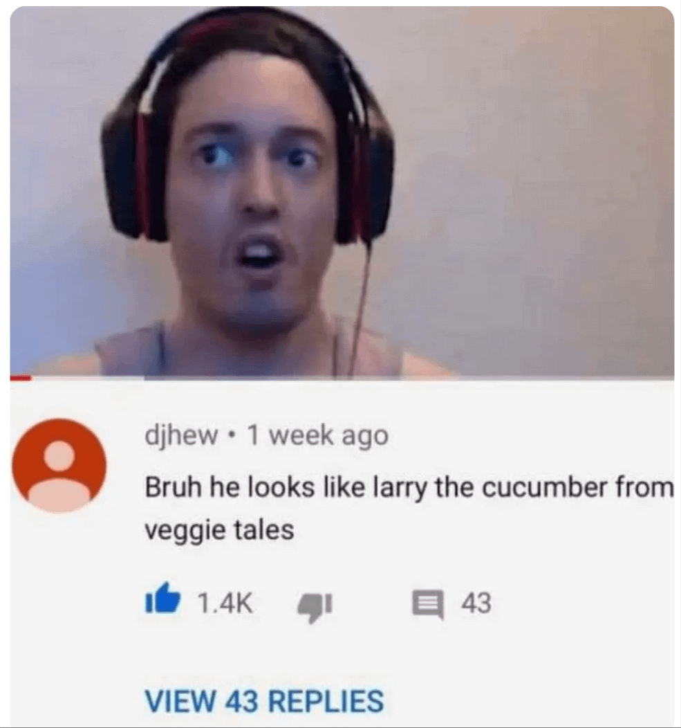 10 • djhew ⚫ 1 week ago Bruh he looks like larry the cucumber from veggie tales 1.4K ་ 43 VIEW 43 REPLIES