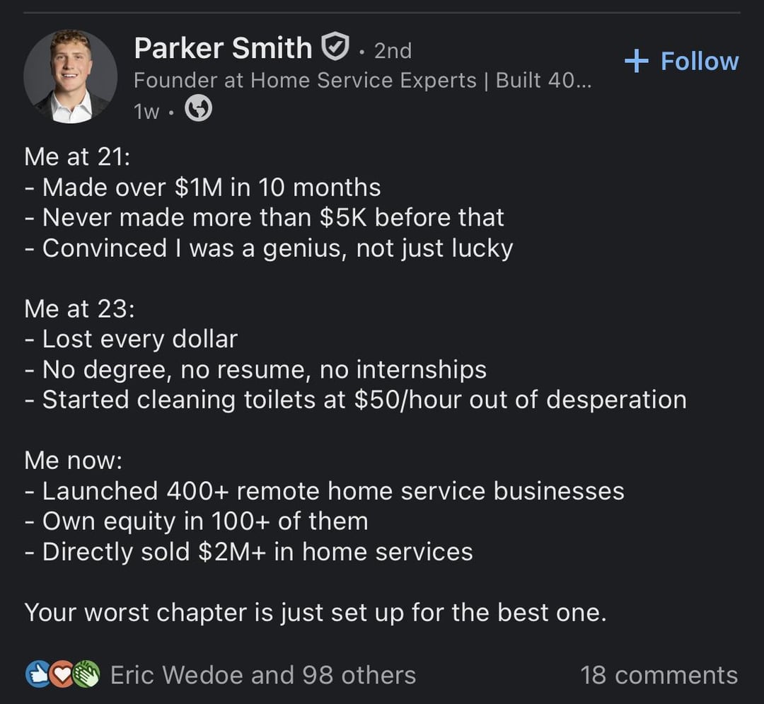 Me at 21: Parker Smith. 2nd Founder at Home Service Experts | Built 40... 1w. Made over $1M in 10 months - Never made more than $5K before that - Convinced I was a genius, not just lucky Me at 23: - Lost every dollar - No degree, no resume, no internships + Follow - Started cleaning toilets at $50/hour out of desperation Me now: - Launched 400+ remote home service businesses - Own equity in 100+ of them - Directly sold $2M+ in home services Your worst chapter is just set up for the best one. Eric Wedoe and 98 others 18 comments