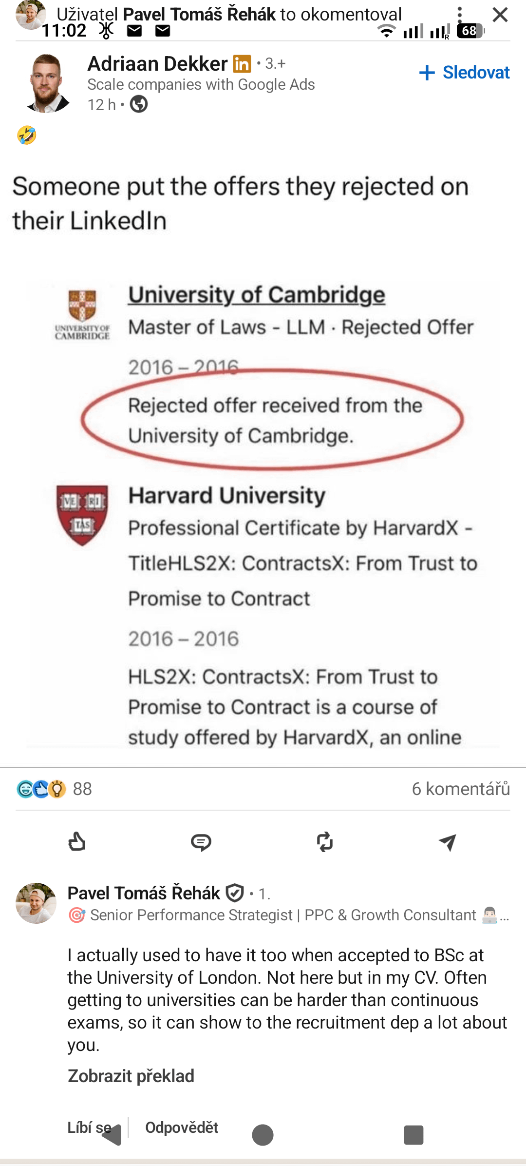 Uživatel Pavel Tomáš Řehák to okomentoval 11:02 X Adriaan Dekker in ⚫3.+ Scale companies with Google Ads 12 h 68 + Sledovat Someone put the offers they rejected on their LinkedIn UNIVERSITY OF CAMBRIDGE University of Cambridge Master of Laws - LLM Rejected Offer 2016-2016 Rejected offer received from the University of Cambridge. 13:00 Harvard University TAS Professional Certificate by HarvardX - TitleHLS2X: ContractsX: From Trust to Promise to Contract 2016-2016 HLS2X: ContractsX: From Trust to Promise to Contract is a course of study offered by HarvardX, an online GCO 88 6 komentářů ៨ Pavel Tomáš Řehák • 1. ☞ Senior Performance Strategist | PPC & Growth Consultant ... I actually used to have it too when accepted to BSc at the University of London. Not here but in my CV. Often getting to universities can be harder than continuous exams, so it can show to the recruitment dep a lot about you. Zobrazit překlad Líbí se Odpovědět