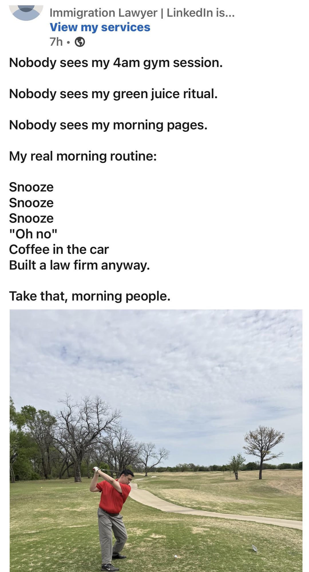Immigration Lawyer | LinkedIn is... View my services 7h- Nobody sees my 4am gym session. Nobody sees my green juice ritual. Nobody sees my morning pages. My real morning routine: Snooze Snooze Snooze "Oh no" Coffee in the car Built a law firm anyway. Take that, morning people.