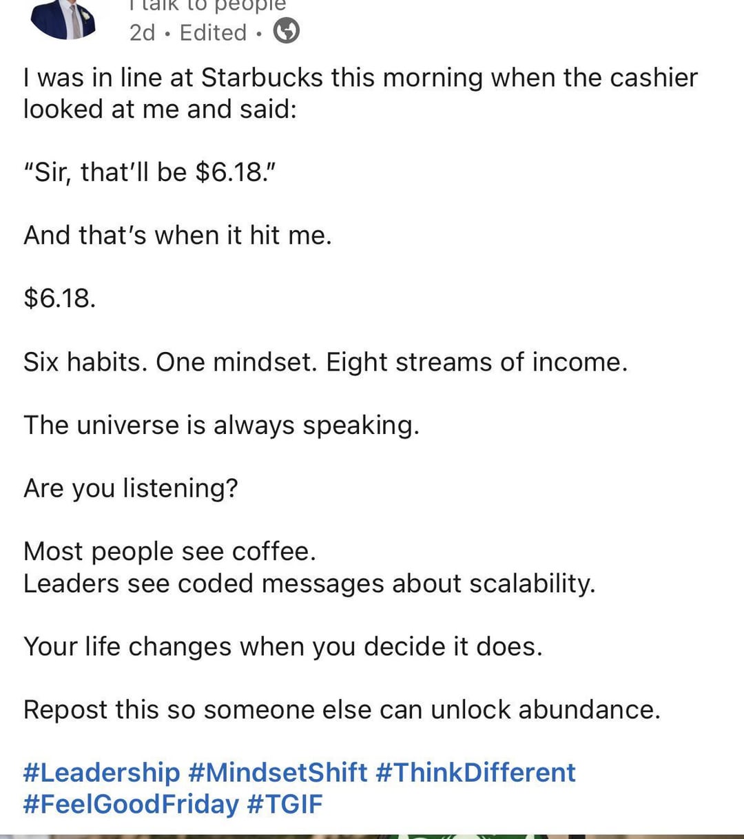 ° 2d Edited 1 I was in line at Starbucks this morning when the cashier looked at me and said: "Sir, that'll be $6.18." And that's when it hit me. $6.18. Six habits. One mindset. Eight streams of income. The universe is always speaking. Are you listening? Most people see coffee. Leaders see coded messages about scalability. Your life changes when you decide it does. Repost this so someone else can unlock abundance. #Leadership #MindsetShift #ThinkDifferent #FeelGood Friday #TGIF