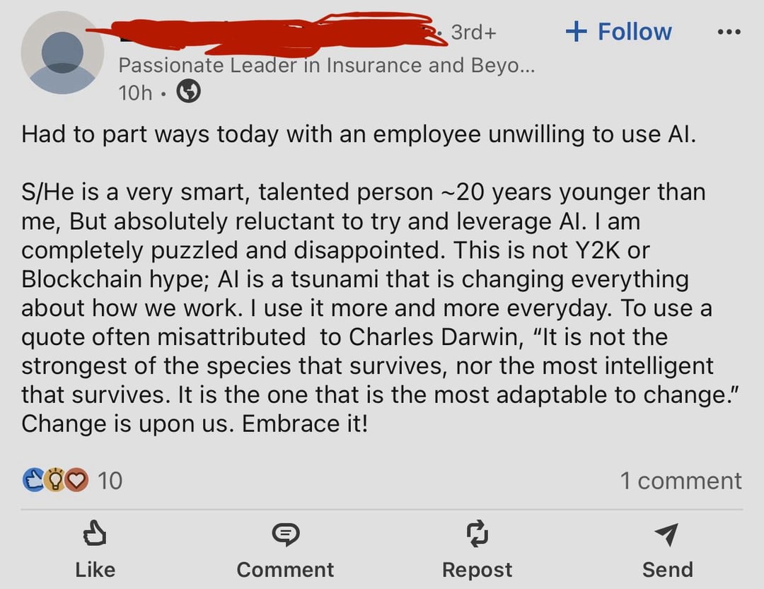 3rd+ + Follow ... Passionate Leader in Insurance and Beyo... 10h Had to part ways today with an employee unwilling to use Al. S/He is a very smart, talented person ~20 years younger than me, But absolutely reluctant to try and leverage Al. I am completely puzzled and disappointed. This is not Y2K or Blockchain hype; Al is a tsunami that is changing everything about how we work. I use it more and more everyday. To use a quote often misattributed to Charles Darwin, "It is not the strongest of the species that survives, nor the most intelligent that survives. It is the one that is the most adaptable to change." Change is upon us. Embrace it! COO 10 1 comment P Like Comment Repost Send
