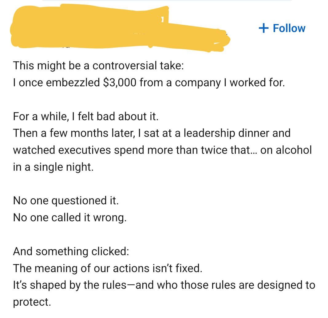 + Follow This might be a controversial take: I once embezzled $3,000 from a company I worked for. For a while, I felt bad about it. Then a few months later, I sat at a leadership dinner and watched executives spend more than twice that... on alcohol in a single night. No one questioned it. No one called it wrong. And something clicked: The meaning of our actions isn't fixed. It's shaped by the rules-and who those rules are designed to protect.
