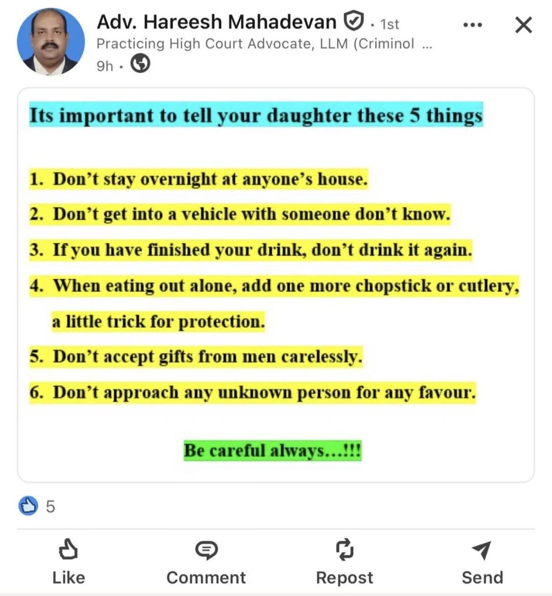 Adv. Hareesh Mahadevan . 1st Practicing High Court Advocate, LLM (Criminol ... 9h. ☑ Its important to tell your daughter these 5 things 1. Don't stay overnight at anyone's house. 2. Don't get into a vehicle with someone don't know. 3. If you have finished your drink, don't drink it again. 4. When eating out alone, add one more chopstick or cutlery, a little trick for protection. 5. Don't accept gifts from men carelessly. 6. Don't approach any unknown person for any favour. Be careful always...!!! 5 Like Comment Repost Send