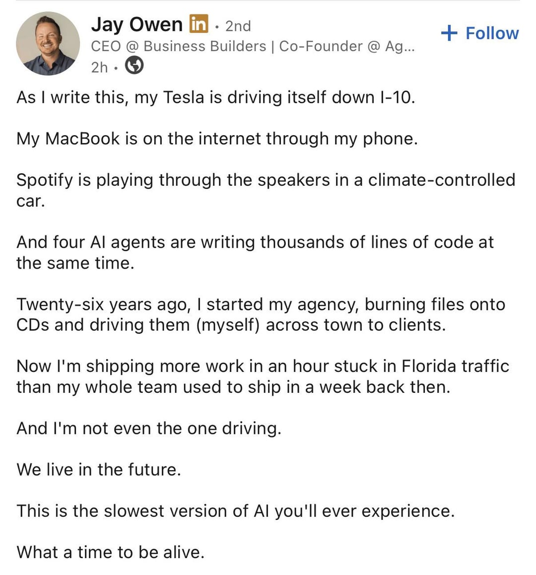 Jay Owen in ⚫ 2nd CEO @ Business Builders | Co-Founder @ Ag... 2h As I write this, my Tesla is driving itself down 1-10. My MacBook is on the internet through my phone. + Follow Spotify is playing through the speakers in a climate-controlled car. And four Al agents are writing thousands of lines of code at the same time. Twenty-six years ago, I started my agency, burning files onto CDs and driving them (myself) across town to clients. Now I'm shipping more work in an hour stuck in Florida traffic than my whole team used to ship in a week back then. And I'm not even the one driving. We live in the future. This is the slowest version of Al you'll ever experience. What a time to be alive.
