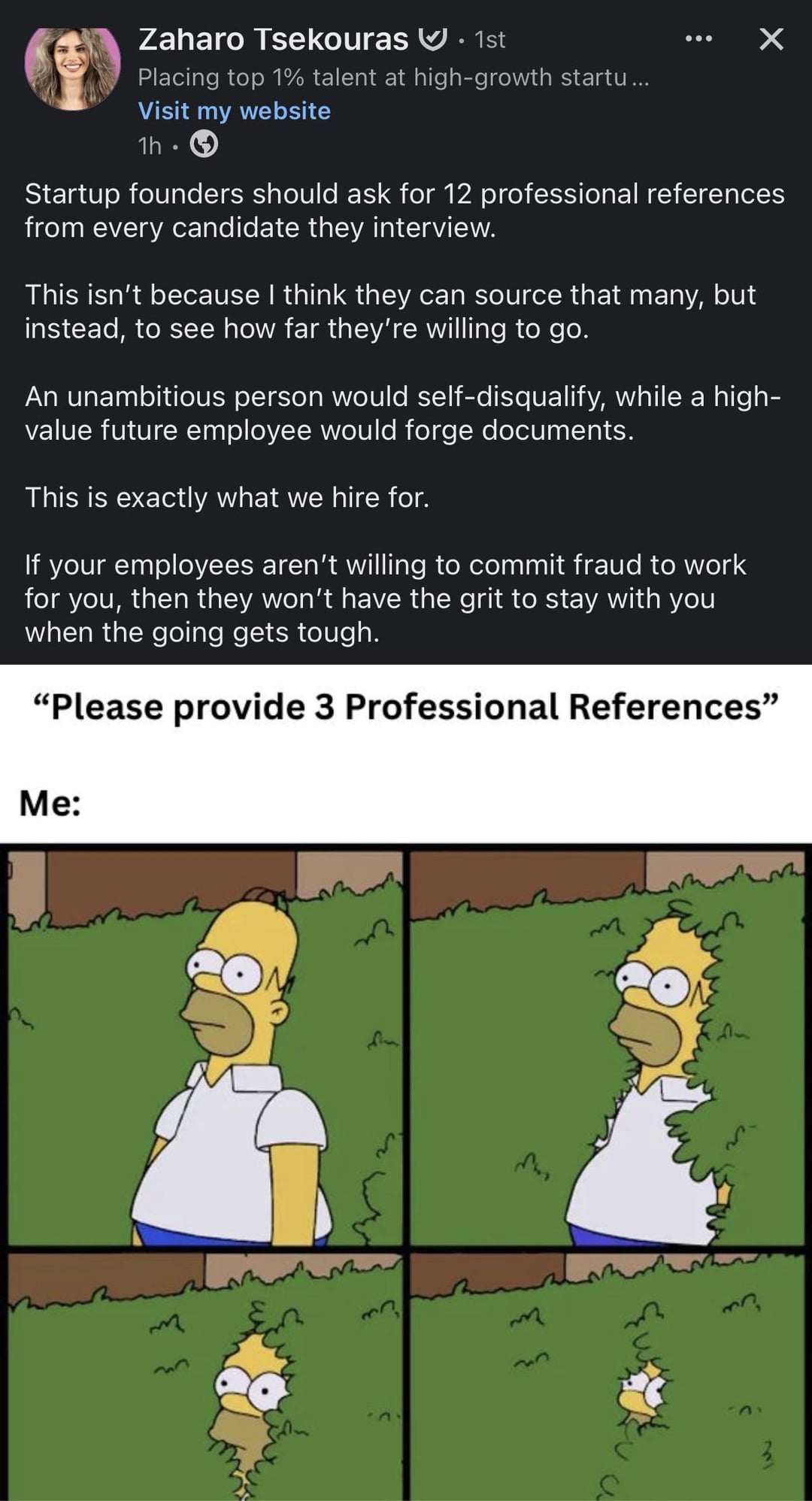 Zaharo Tsekouras • 1st 0 Placing top 1% talent at high-growth startu... Visit my website 1h • ✓ Startup founders should ask for 12 professional references from every candidate they interview. This isn't because I think they can source that many, but instead, to see how far they're willing to go. An unambitious person would self-disqualify, while a high- value future employee would forge documents. This is exactly what we hire for. If your employees aren't willing to commit fraud to work for you, then they won't have the grit to stay with you when the going gets tough. "Please provide 3 Professional References" Me: m 32 27 2 33 तीक m 33 3 А