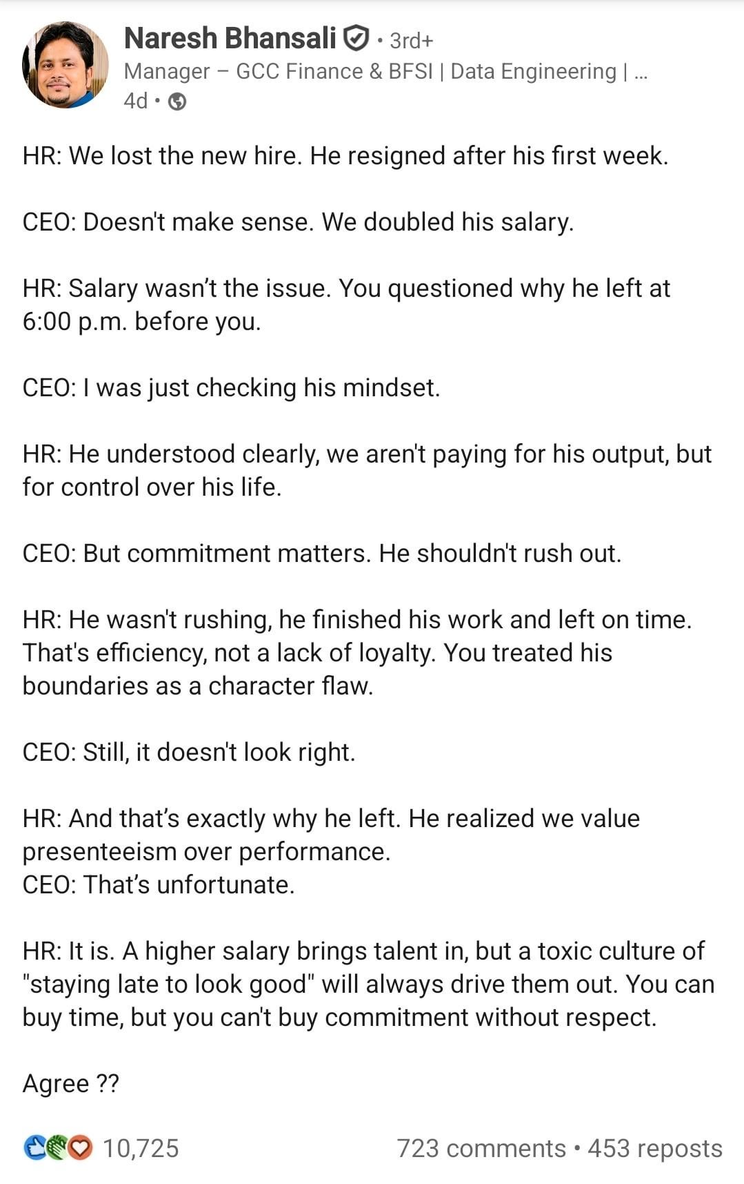 Naresh Bhansali • 3rd+ Manager GCC Finance & BFSI | Data Engineering | ... 4d → HR: We lost the new hire. He resigned after his first week. CEO: Doesn't make sense. We doubled his salary. HR: Salary wasn't the issue. You questioned why he left at 6:00 p.m. before you. CEO: I was just checking his mindset. HR: He understood clearly, we aren't paying for his output, but for control over his life. CEO: But commitment matters. He shouldn't rush out. HR: He wasn't rushing, he finished his work and left on time. That's efficiency, not a lack of loyalty. You treated his boundaries as a character flaw. CEO: Still, it doesn't look right. HR: And that's exactly why he left. He realized we value presenteeism over performance. CEO: That's unfortunate. HR: It is. A higher salary brings talent in, but a toxic culture of "staying late to look good" will always drive them out. You can buy time, but you can't buy commitment without respect. Agree?? C10,725 723 comments • 453 reposts